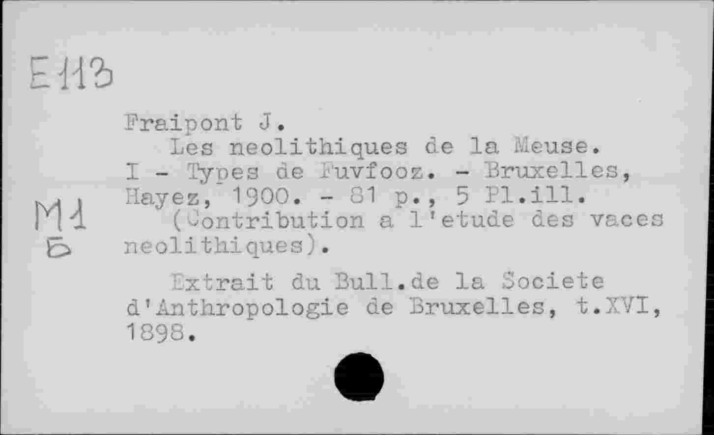 ﻿ЕНЪ
Fraipont J.
Les néolithiques de la Meuse.
I - Types de l'uvfooz. - Bruxelles, Hayez, I9OO. - 81 p., 5 Pl.ill.
(Contribution a 1'etude des vaces néolithiques).
Extrait du Bull.de la Société d’Anthropologie de Bruxelles, t.XVI, 1898.